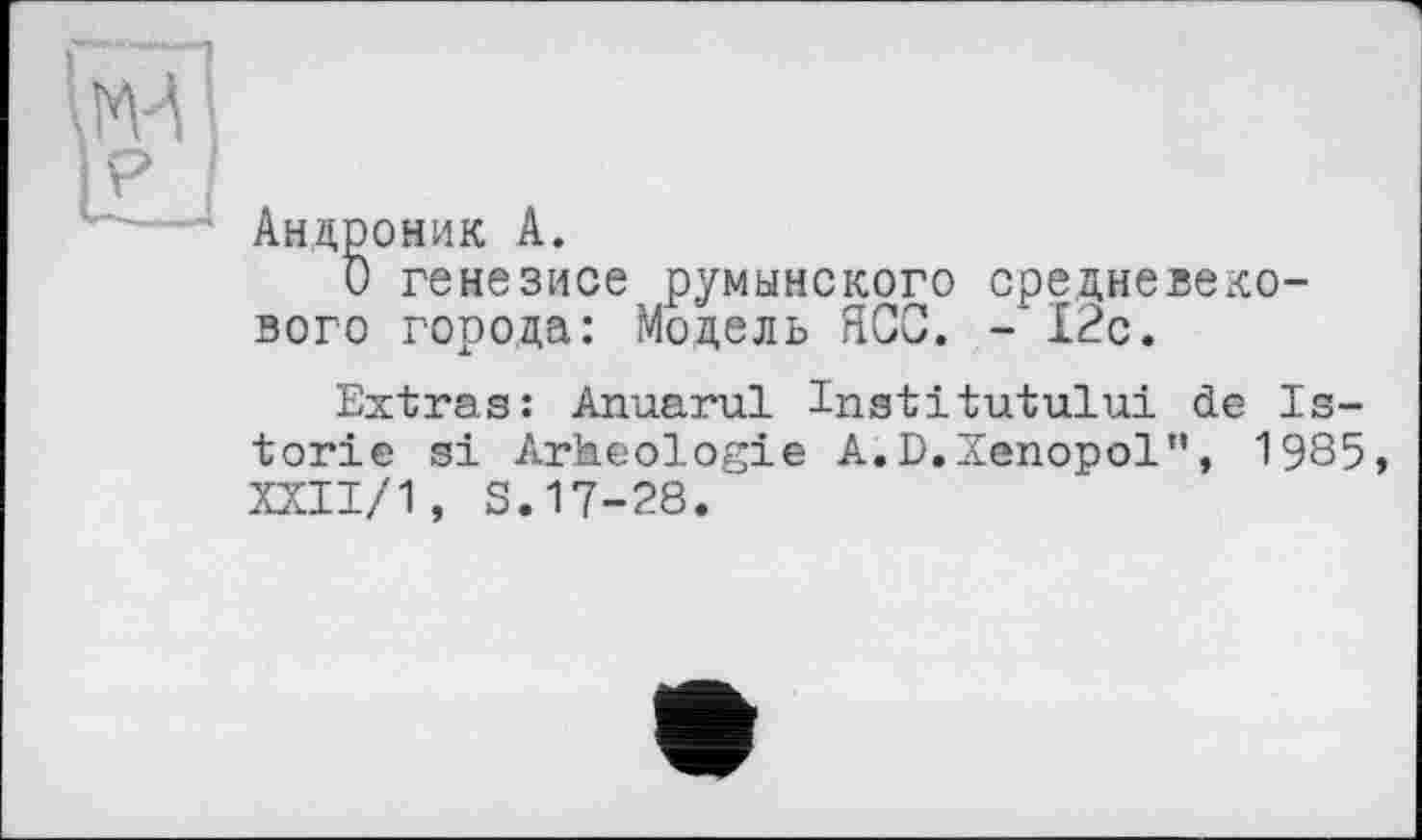 ﻿\МА ■ ikj
Андроник A.
О генезисе румынского средневекового города: Модель ЯСС. -12с.
Extras: Anuarul Institutului de Is-torie si Arheologie A.D.Xenopol", 1985 XXII/1, S.17-28.